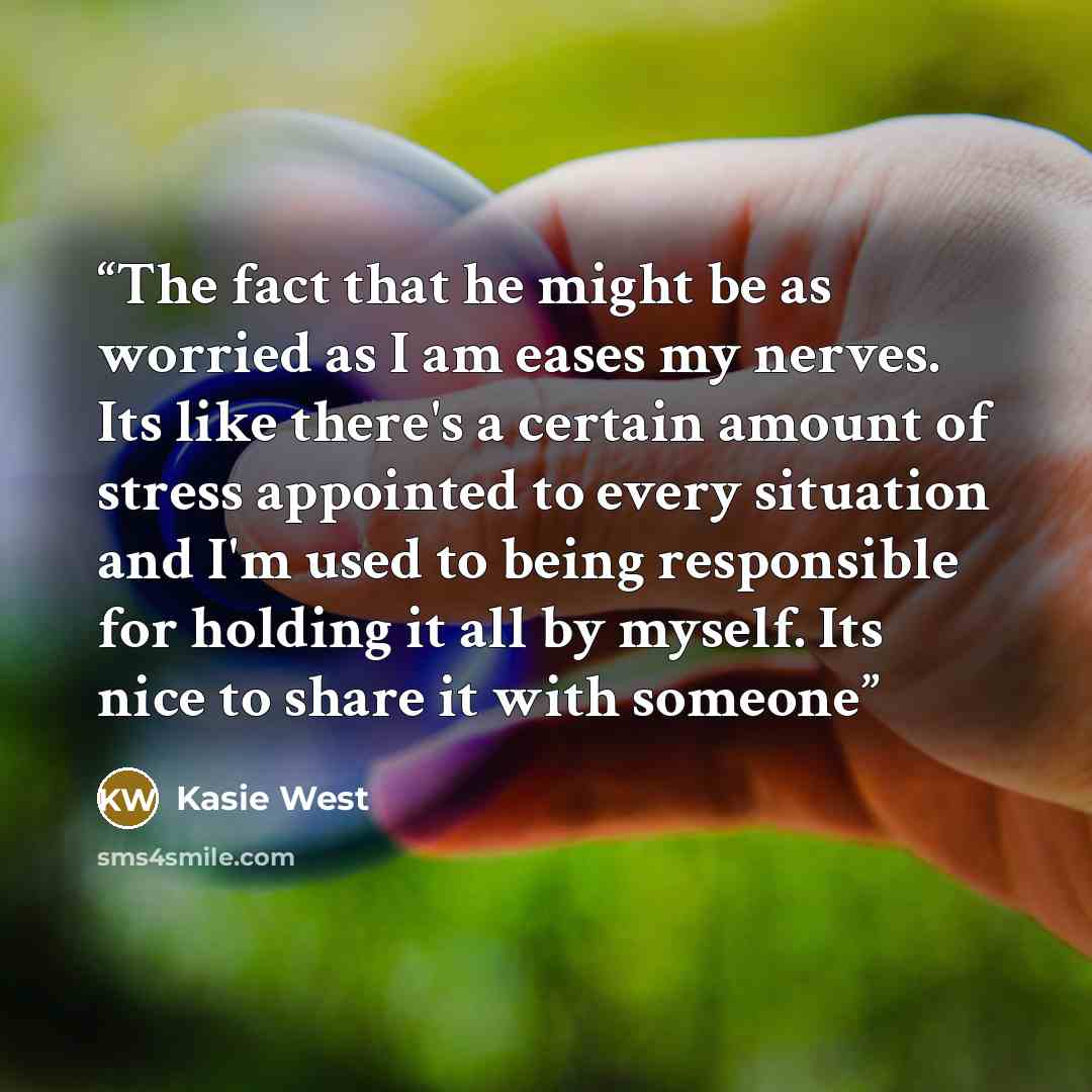 “The fact that he might be as worried as I am eases my nerves. Its like there's a certain amount of stress appointed to every situation and I'm used to being responsible for holding it all by myself. Its nice to share it with someone” quote by Kasie West