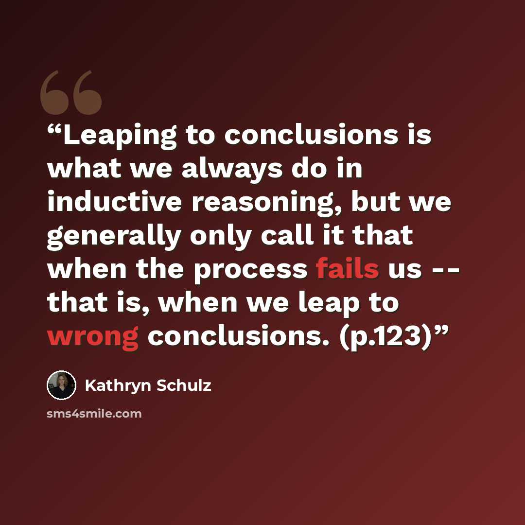 “Leaping to conclusions is what we always do in inductive reasoning, but we generally only call it that when the process fails us -- that is, when we leap to wrong conclusions. (p.123)” quote by Kathryn Schulz