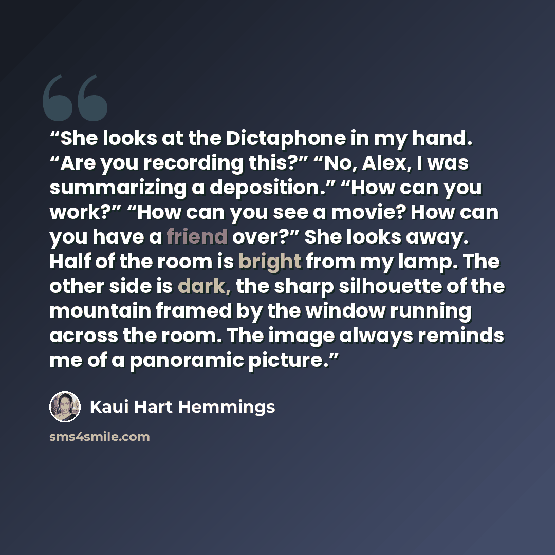 “She looks at the Dictaphone in my hand. “Are you recording this?” “No, Alex, I was summarizing a deposition.” “How can you work?” “How can you see a movie? How can you have a friend over?” She looks away. Half of the room is bright from my lamp. The other side is dark, the sharp silhouette of the…” quote by Kaui Hart Hemmings