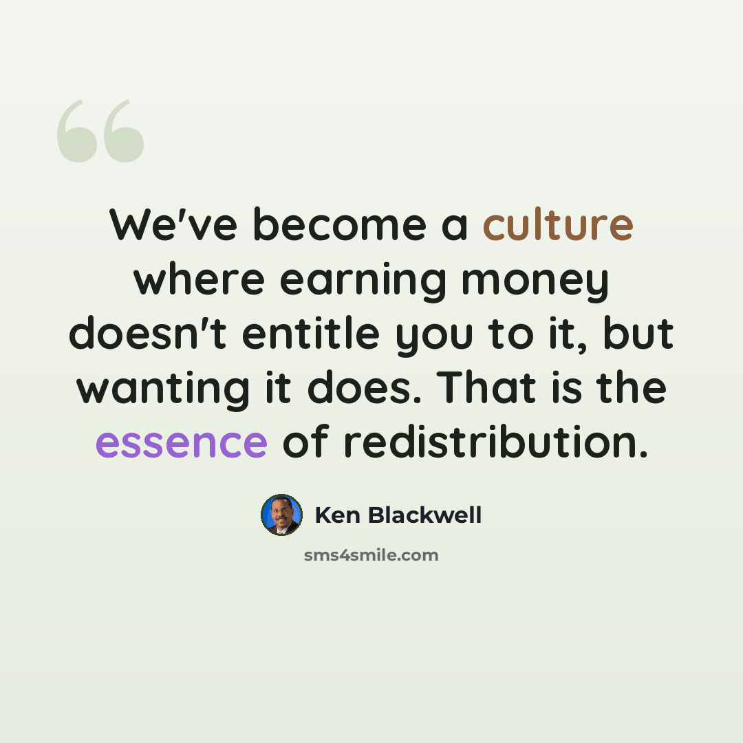 “We've become a culture where earning money doesn't entitle you to it, but wanting it does. That is the essence of redistribution.” quote by Ken Blackwell