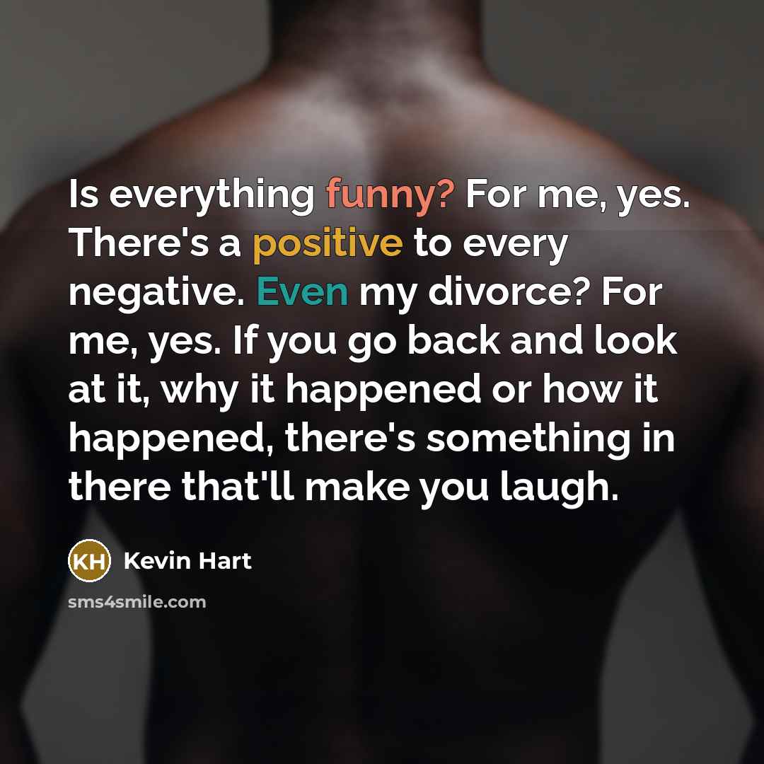 “Is everything funny? For me, yes. There's a positive to every negative. Even my divorce? For me, yes. If you go back and look at it, why it happened or how it happened, there's something in there that'll make you laugh.” quote by Kevin Hart