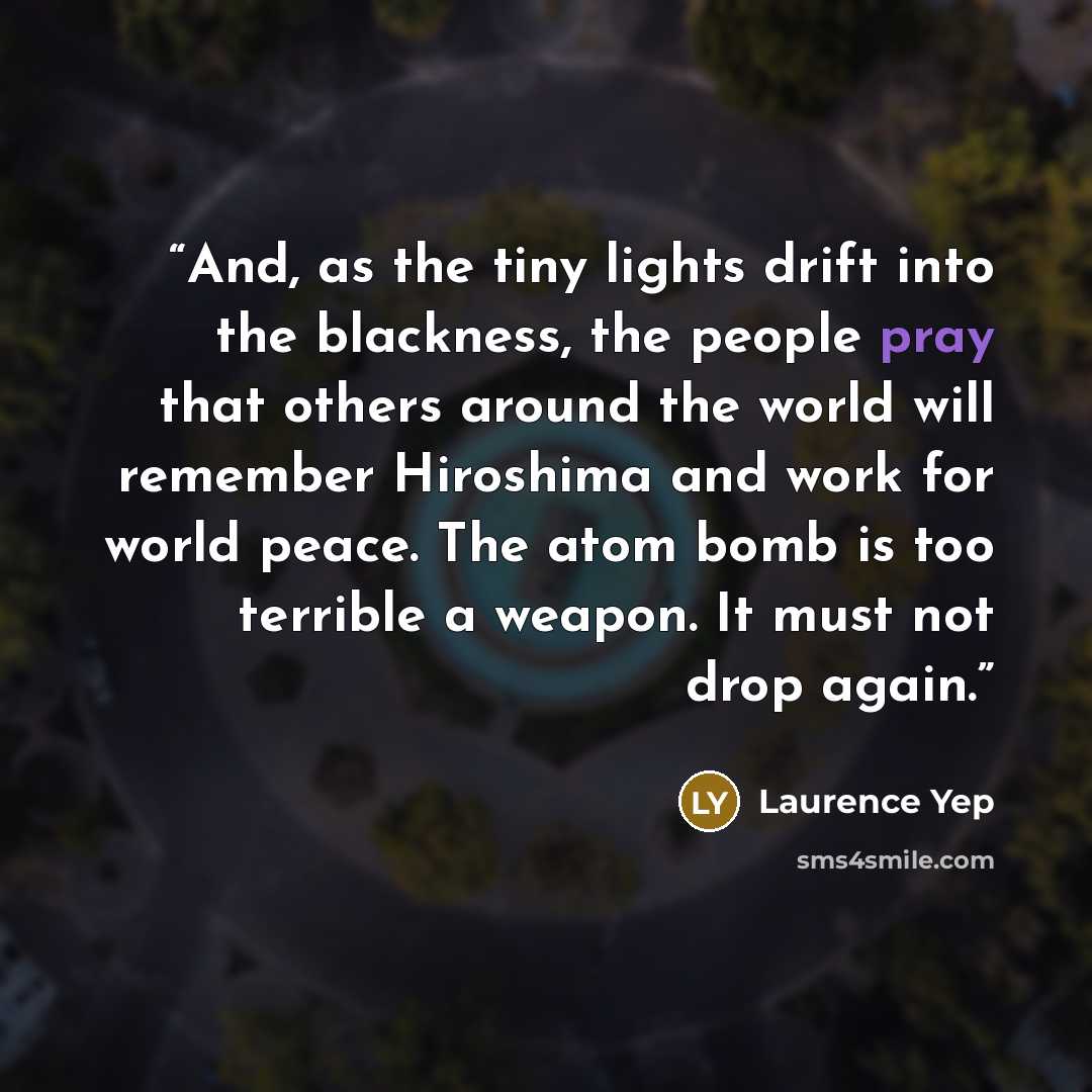 “And, as the tiny lights drift into the blackness, the people pray that others around the world will remember Hiroshima and work for world peace. The atom bomb is too terrible a weapon. It must not drop again.” quote by Laurence Yep