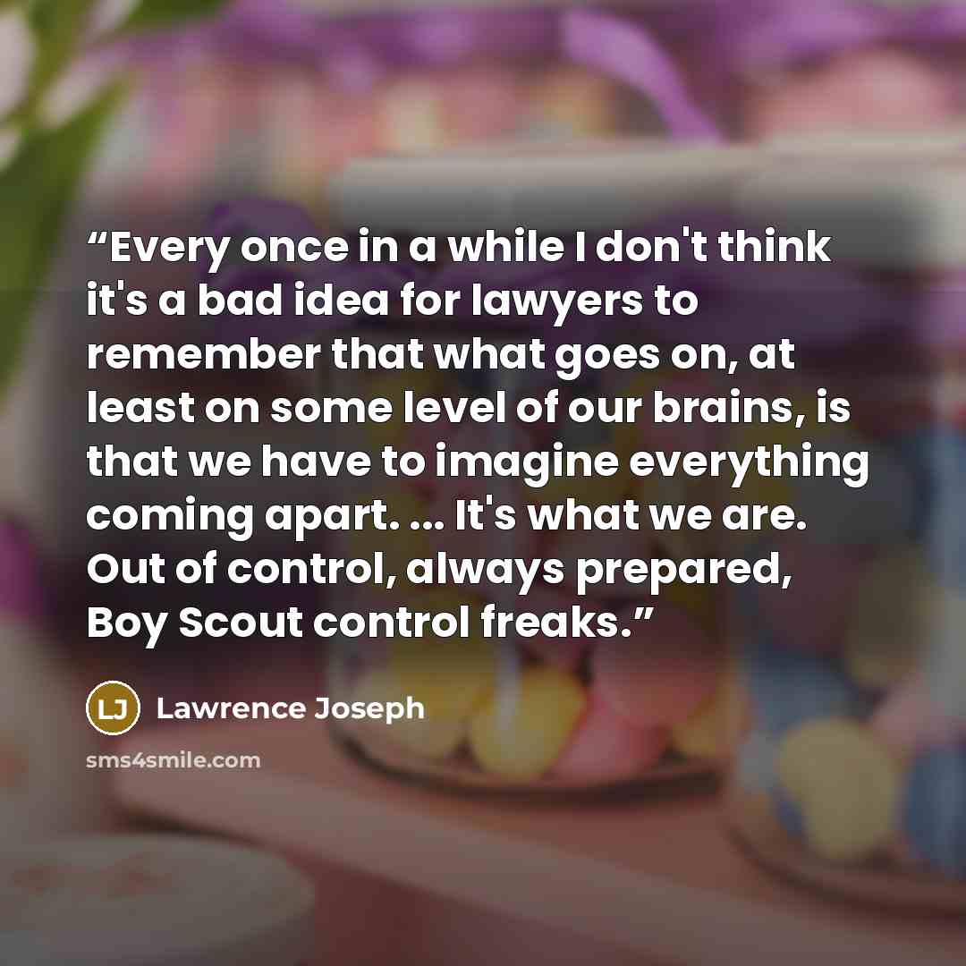 “Every once in a while I don't think it's a bad idea for lawyers to remember that what goes on, at least on some level of our brains, is that we have to imagine everything coming apart. ... It's what we are. Out of control, always prepared, Boy Scout control freaks.” quote by Lawrence Joseph