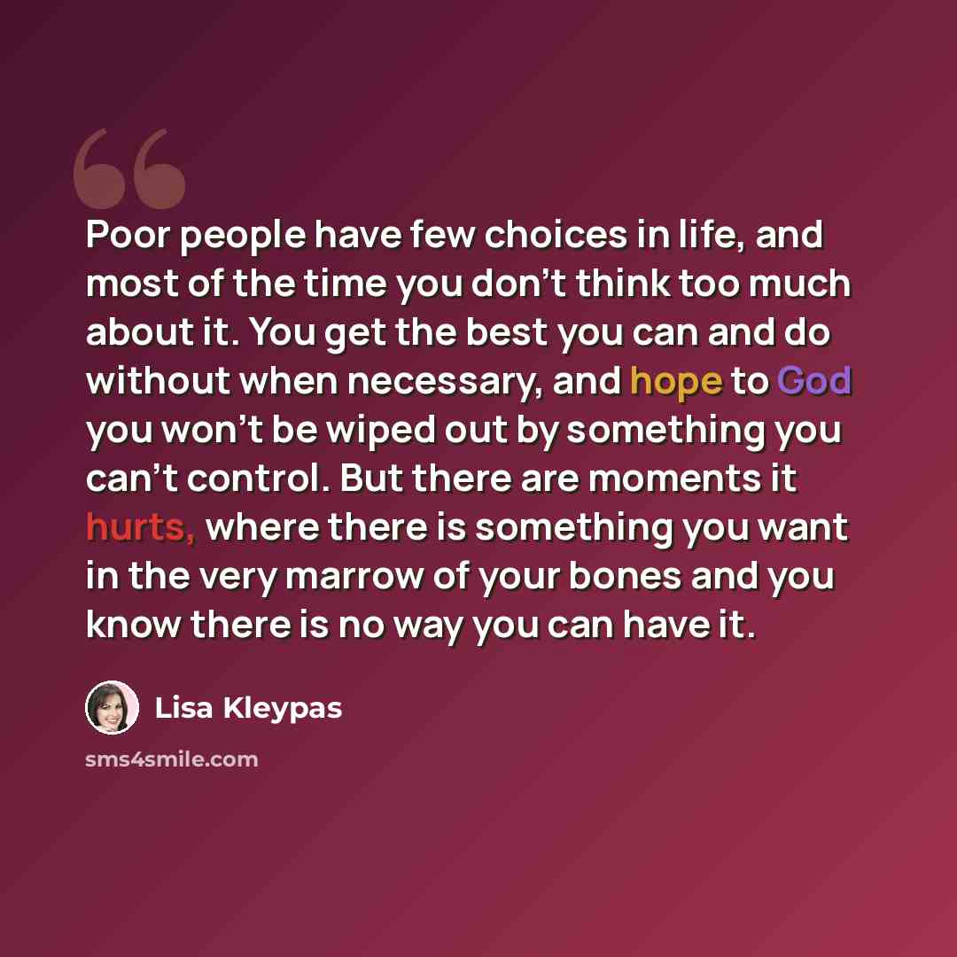 “Poor people have few choices in life, and most of the time you don't think too much about it. You get the best you can and do without when necessary, and hope to God you won't be wiped out by something you can't control. But there are moments it hurts, where there is something you want in the very…” quote by Lisa Kleypas