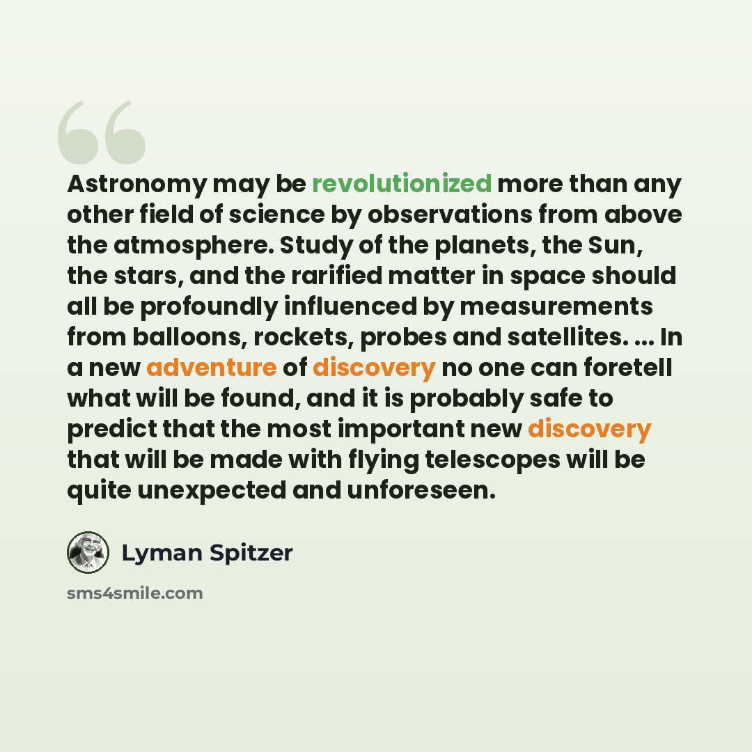 “Astronomy may be revolutionized more than any other field of science by observations from above the atmosphere. Study of the planets, the Sun, the stars, and the rarified matter in space should all be profoundly influenced by measurements from balloons, rockets, probes and satellites. ... In a new…” quote by Lyman Spitzer
