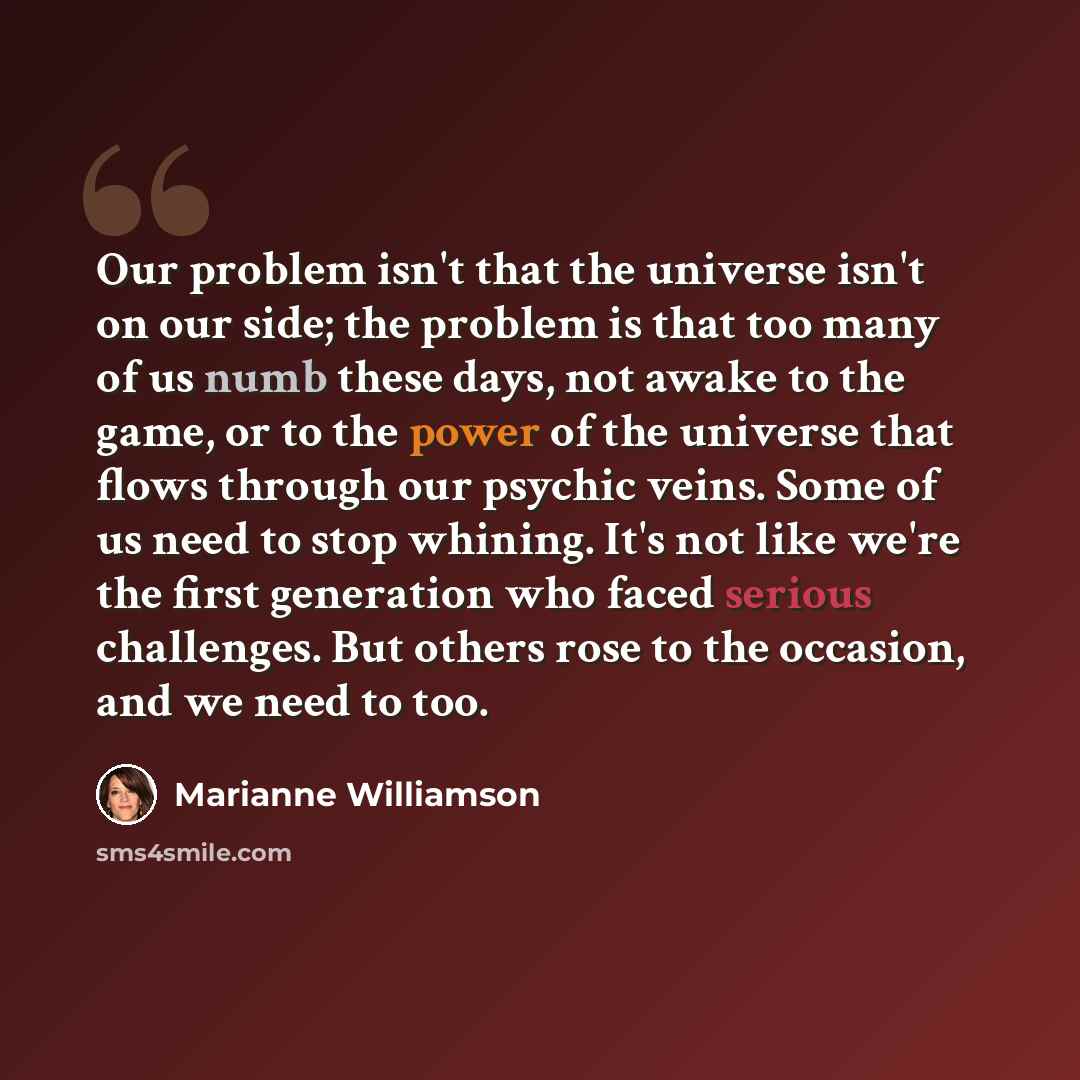 “Our problem isn't that the universe isn't on our side; the problem is that too many of us numb these days, not awake to the game, or to the power of the universe that flows through our psychic veins. Some of us need to stop whining. It's not like we're the first generation who faced serious…” quote by Marianne Williamson