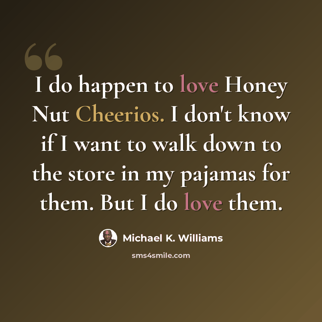 “I do happen to love Honey Nut Cheerios. I don't know if I want to walk down to the store in my pajamas for them. But I do love them.” quote by Michael K. Williams