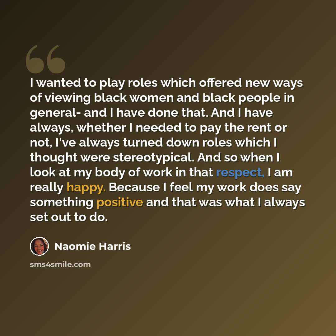“I wanted to play roles which offered new ways of viewing black women and black people in general- and I have done that. And I have always, whether I needed to pay the rent or not, I've always turned down roles which I thought were stereotypical. And so when I look at my body of work in that…” quote by Naomie Harris