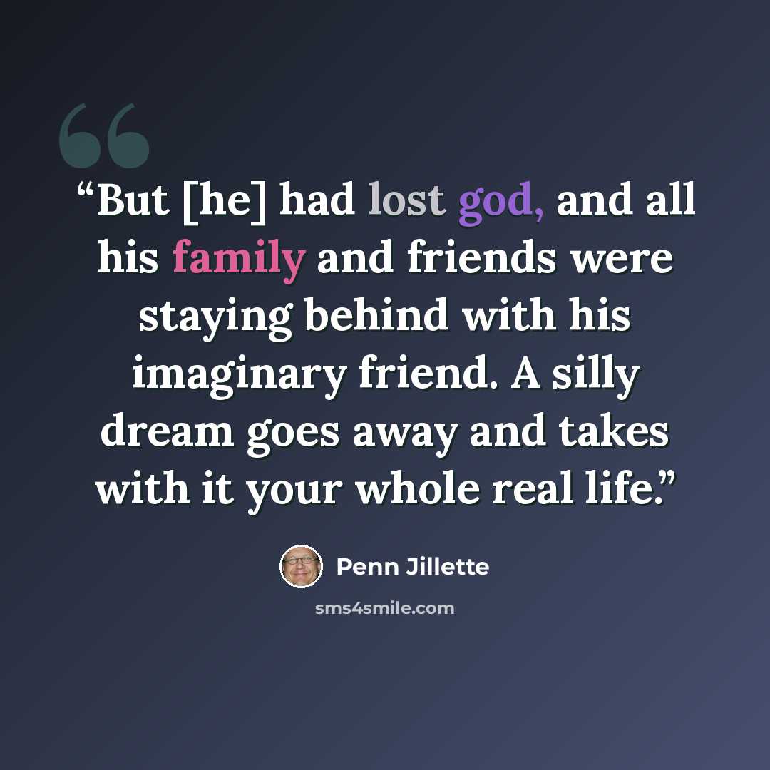 “But [he] had lost god, and all his family and friends were staying behind with his imaginary friend. A silly dream goes away and takes with it your whole real life.” quote by Penn Jillette