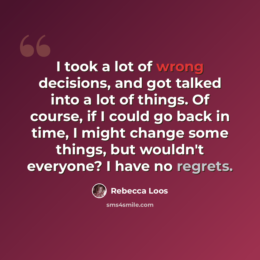 “I took a lot of wrong decisions, and got talked into a lot of things. Of course, if I could go back in time, I might change some things, but wouldn't everyone? I have no regrets.” quote by Rebecca Loos