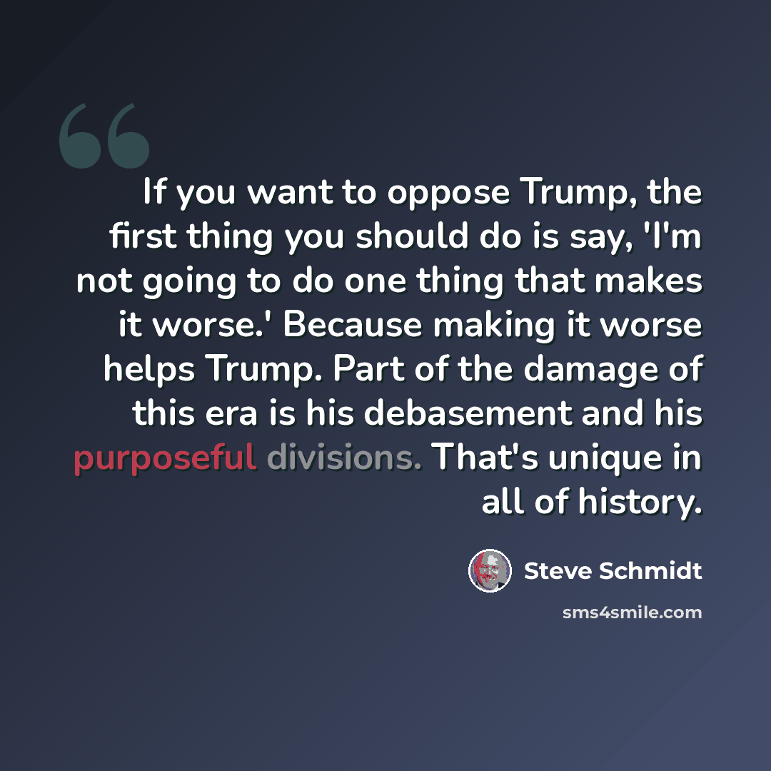 “If you want to oppose Trump, the first thing you should do is say, 'I'm not going to do one thing that makes it worse.' Because making it worse helps Trump. Part of the damage of this era is his debasement and his purposeful divisions. That's unique in all of history.” quote by Steve Schmidt