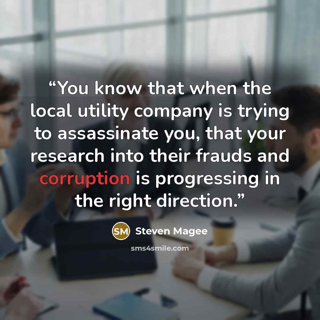 “You know that when the local utility company is trying to assassinate you, that your research into their frauds and corruption is progressing in the right direction.” quote by Steven Magee