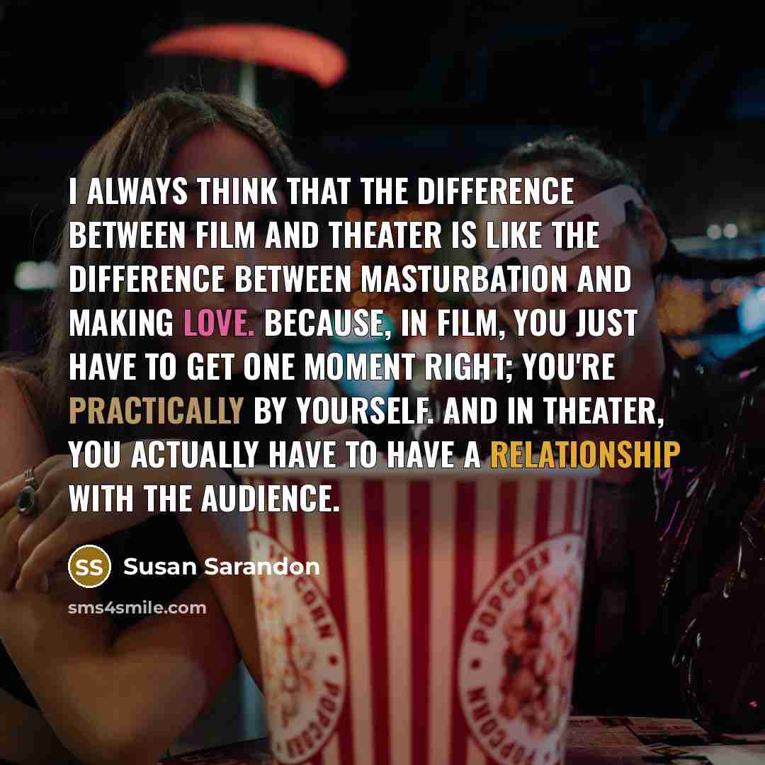 “I always think that the difference between film and theater is like the difference between masturbation and making love. Because, in film, you just have to get one moment right; you're practically by yourself. And in theater, you actually have to have a relationship with the audience.” quote by Susan Sarandon