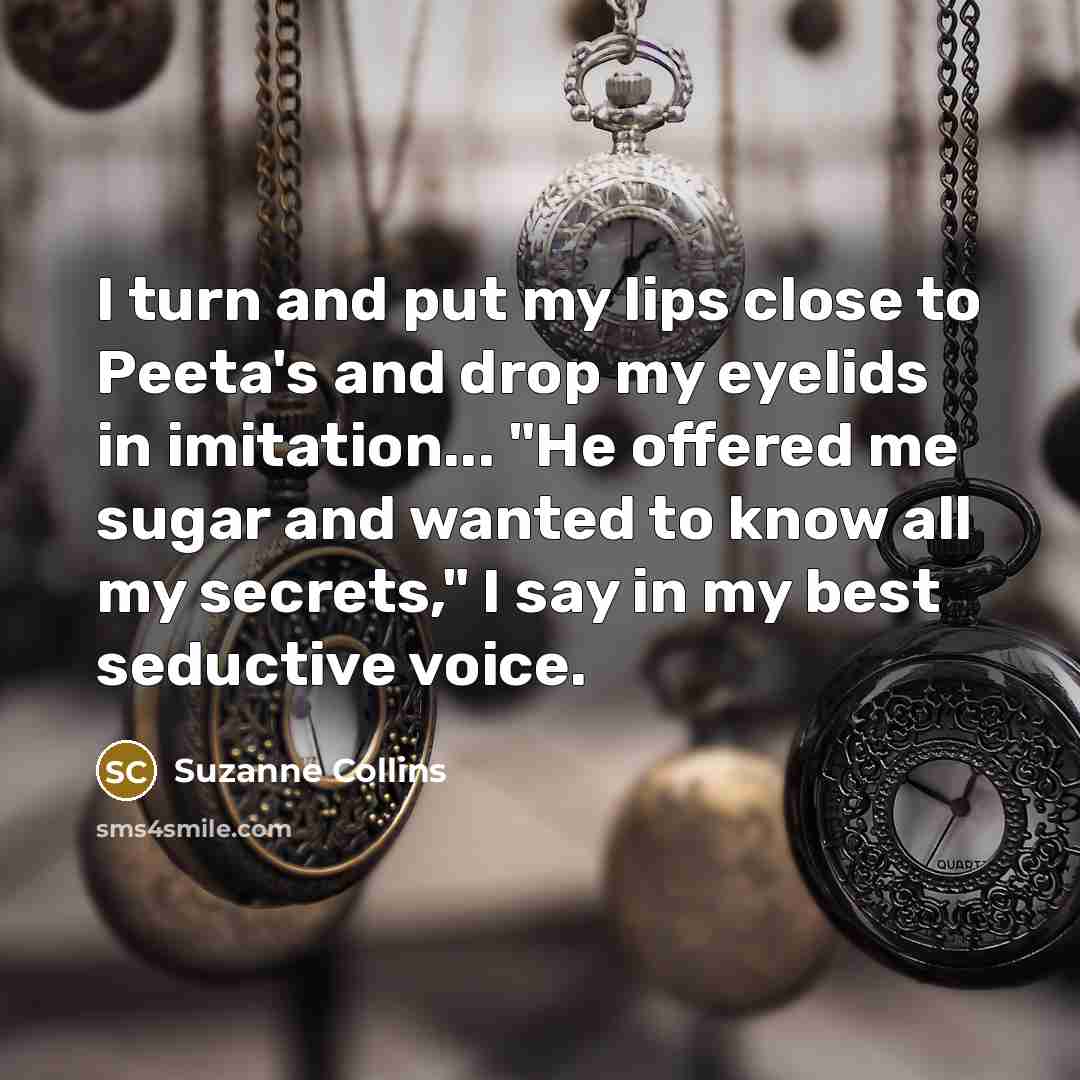 “I turn and put my lips close to Peeta's and drop my eyelids in imitation... "He offered me sugar and wanted to know all my secrets," I say in my best seductive voice.” quote by Suzanne Collins
