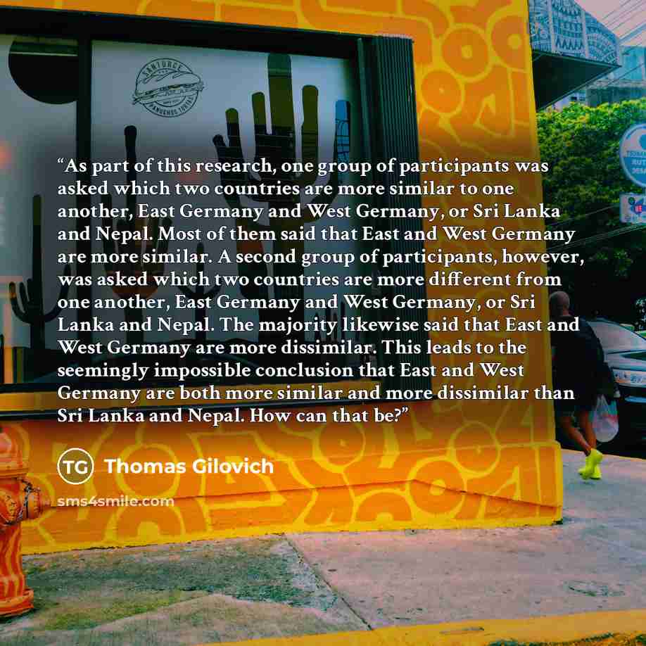 “As part of this research, one group of participants was asked which two countries are more similar to one another, East Germany and West Germany, or Sri Lanka and Nepal. Most of them said that East and West Germany are more similar. A second group of participants, however, was asked which two…” quote by Thomas Gilovich