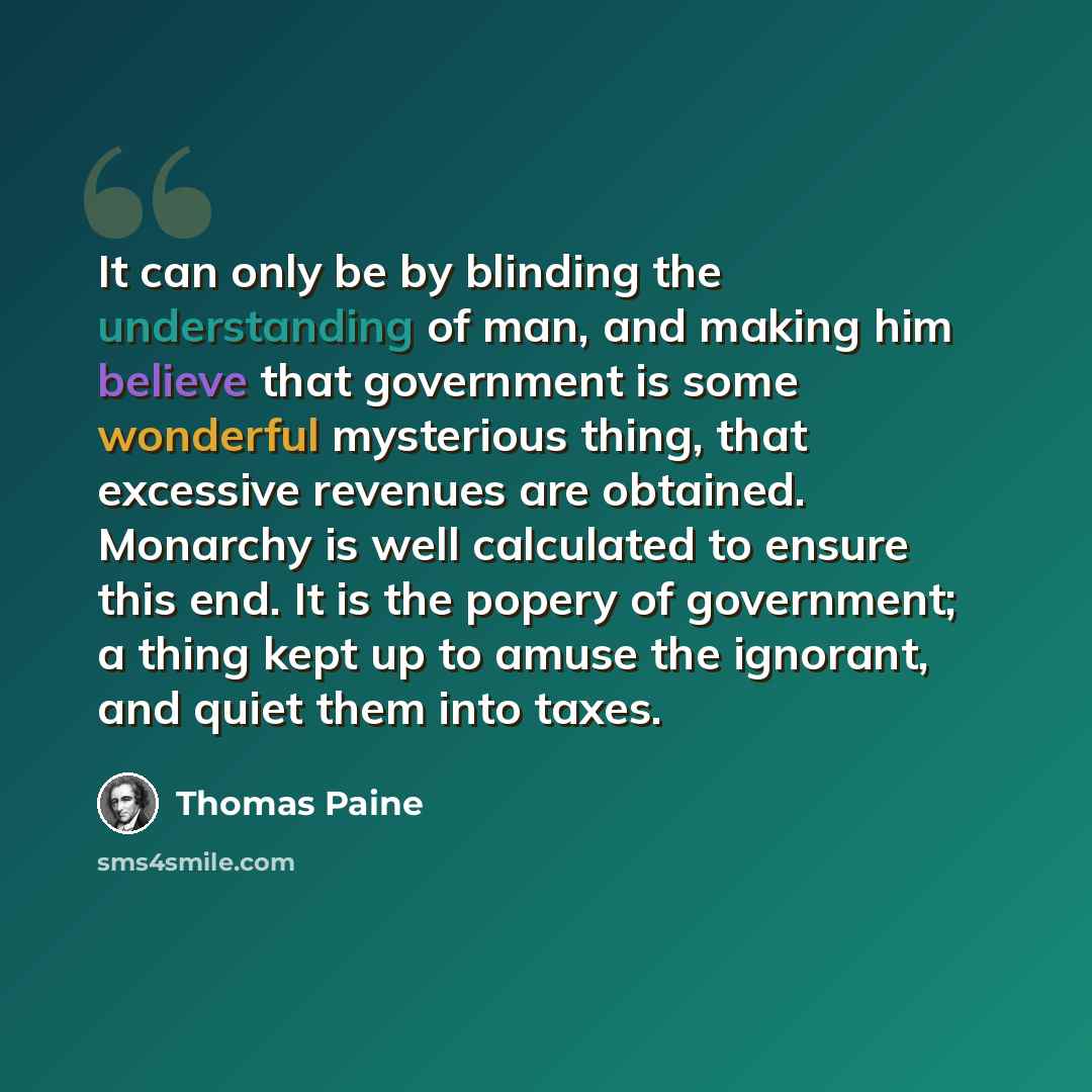 “It can only be by blinding the understanding of man, and making him believe that government is some wonderful mysterious thing, that excessive revenues are obtained. Monarchy is well calculated to ensure this end. It is the popery of government; a thing kept up to amuse the ignorant, and quiet…” quote by Thomas Paine