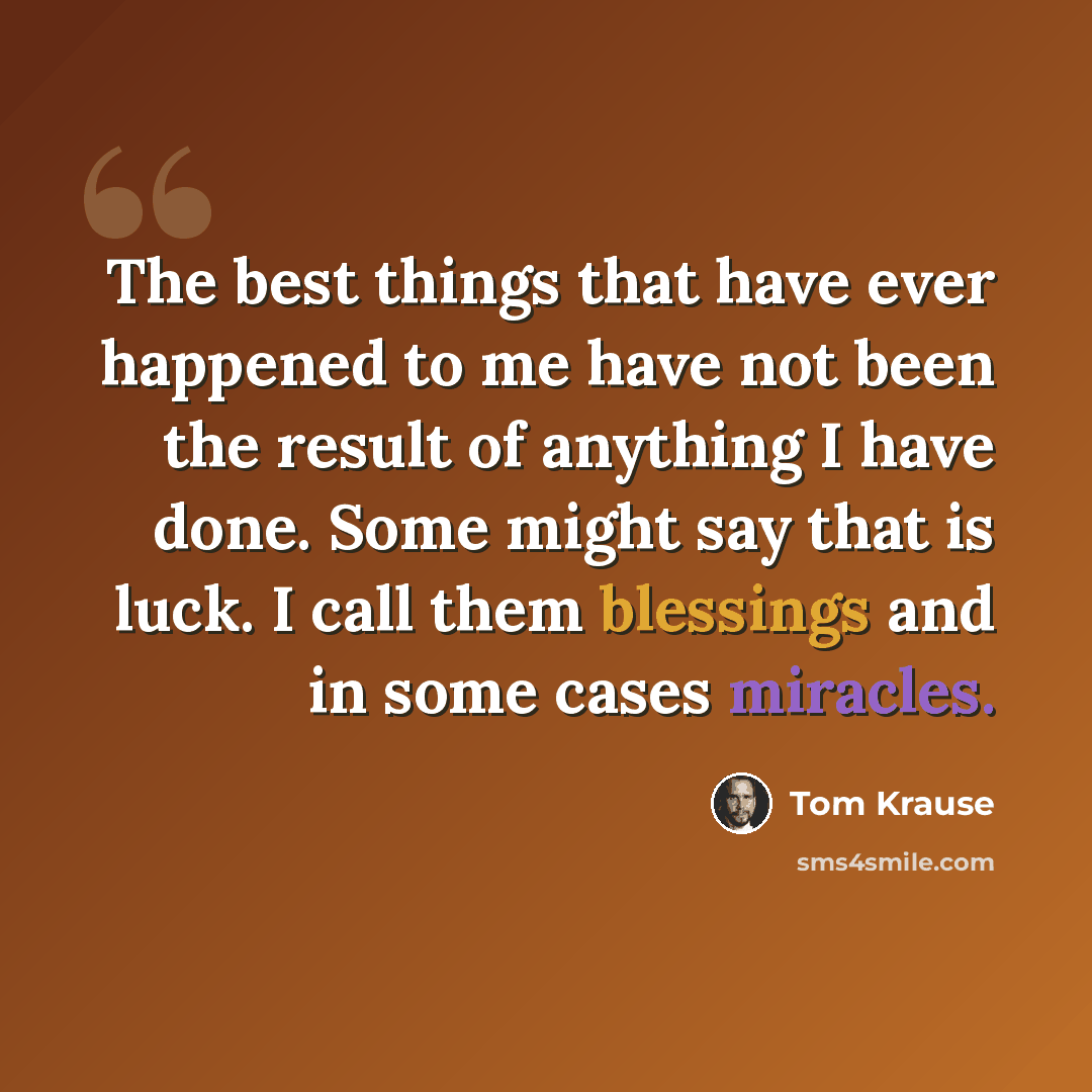 “The best things that have ever happened to me have not been the result of anything I have done. Some might say that is luck. I call them blessings and in some cases miracles.” quote by Tom Krause