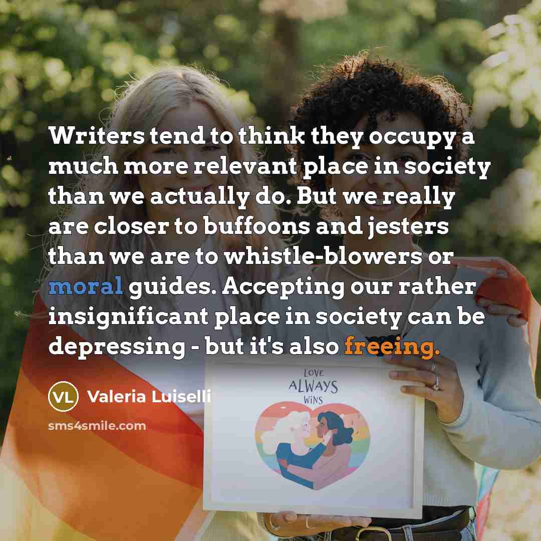 “Writers tend to think they occupy a much more relevant place in society than we actually do. But we really are closer to buffoons and jesters than we are to whistle-blowers or moral guides. Accepting our rather insignificant place in society can be depressing - but it's also freeing.” quote by Valeria Luiselli