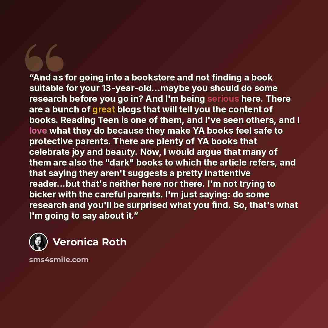 “And as for going into a bookstore and not finding a book suitable for your 13-year-old...maybe you should do some research before you go in? And I'm being serious here. There are a bunch of great blogs that will tell you the content of books. Reading Teen is one of them, and I've seen others, and…” quote by Veronica Roth
