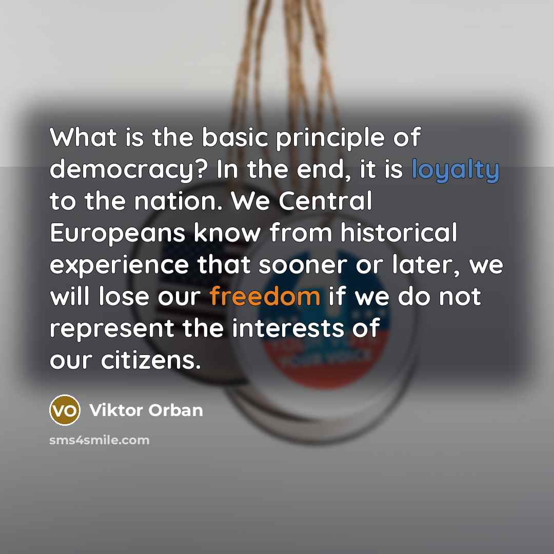 “What is the basic principle of democracy? In the end, it is loyalty to the nation. We Central Europeans know from historical experience that sooner or later, we will lose our freedom if we do not represent the interests of our citizens.” quote by Viktor Orban