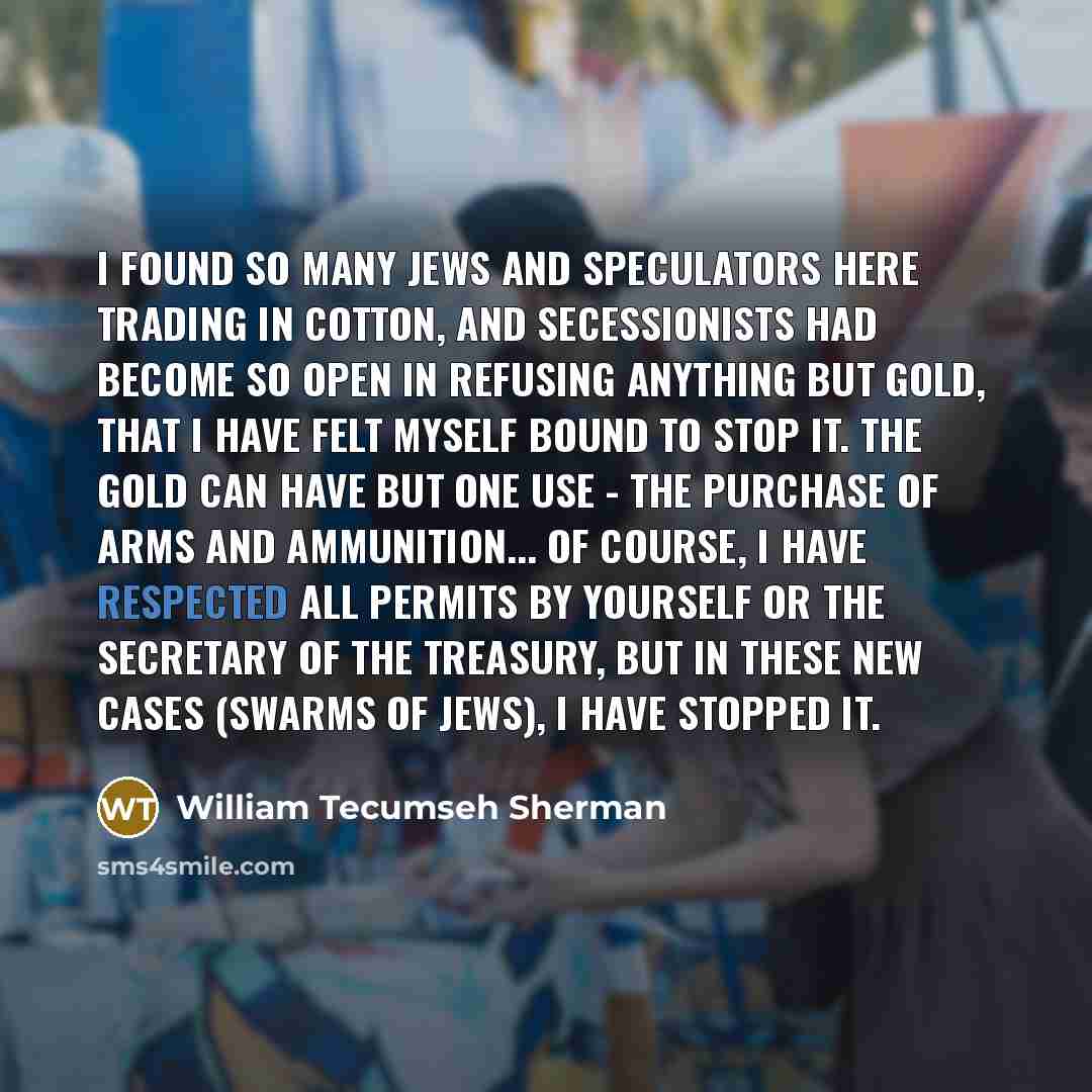 “I found so many Jews and speculators here trading in cotton, and secessionists had become so open in refusing anything but gold, that I have felt myself bound to stop it. The gold can have but one use - the purchase of arms and ammunition... Of course, I have respected all permits by yourself or…” quote by William Tecumseh Sherman