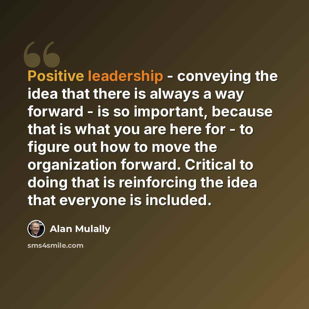 “Positive leadership - conveying the idea that there is always a way forward - is so important, because that is what you are here for - to figure out how to move the organization forward. Critical to doing that is reinforcing the idea that everyone is included.” quote by Alan Mulally