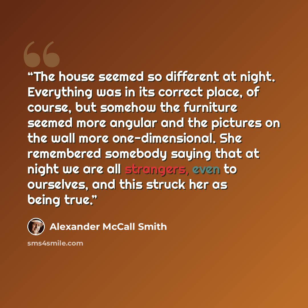 “The house seemed so different at night. Everything was in its correct place, of course, but somehow the furniture seemed more angular and the pictures on the wall more one-dimensional. She remembered somebody saying that at night we are all strangers, even to ourselves, and this struck her as…” quote by Alexander McCall Smith