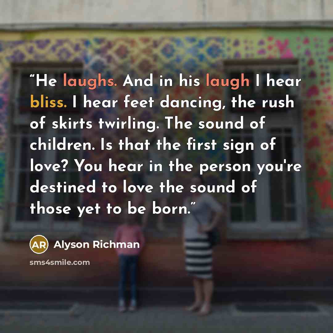 “He laughs. And in his laugh I hear bliss. I hear feet dancing, the rush of skirts twirling. The sound of children. Is that the first sign of love? You hear in the person you're destined to love the sound of those yet to be born.” quote by Alyson Richman