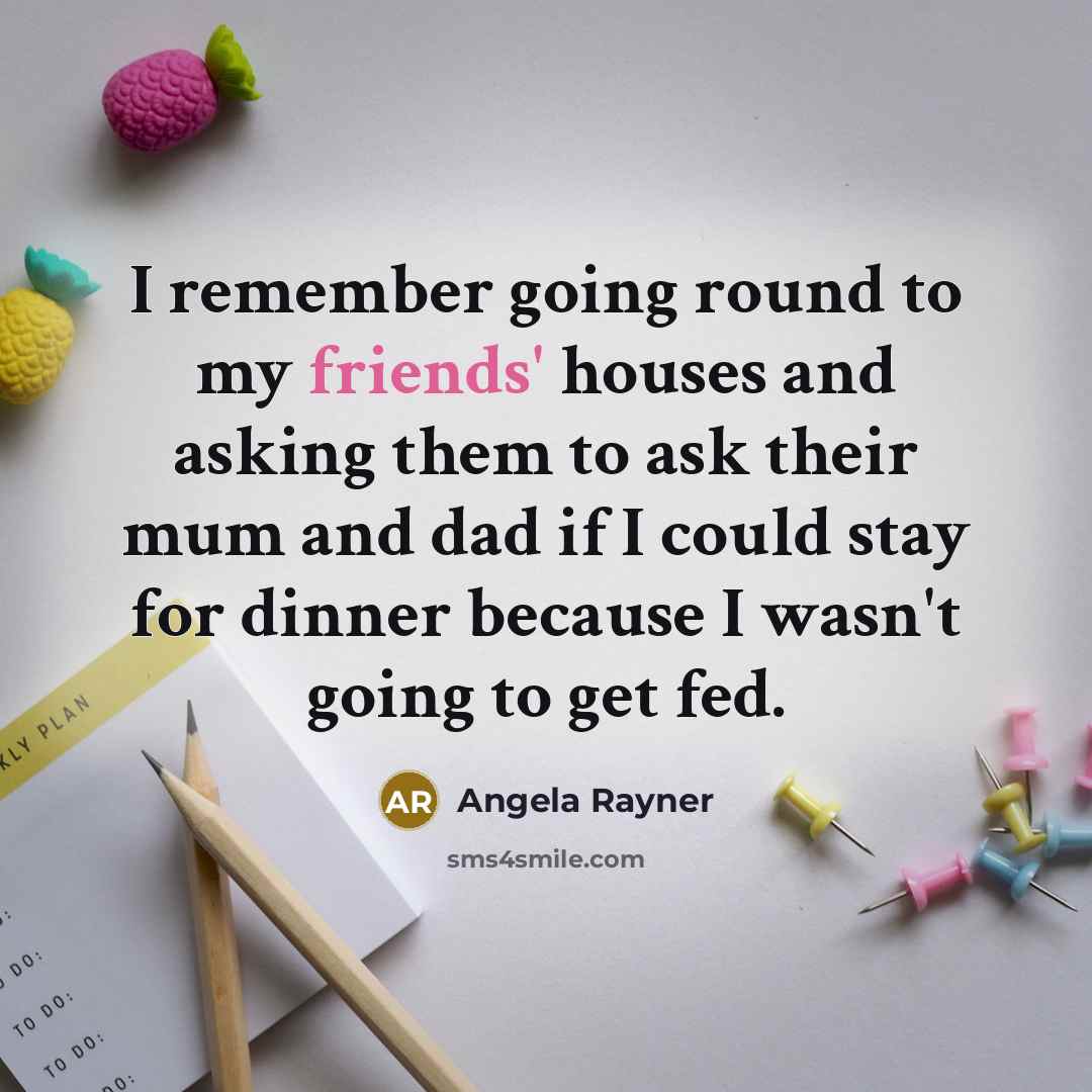 “I remember going round to my friends' houses and asking them to ask their mum and dad if I could stay for dinner because I wasn't going to get fed.” quote by Angela Rayner