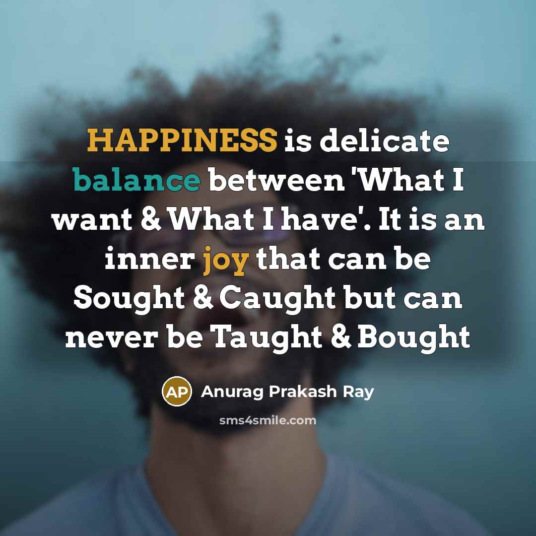 “HAPPINESS is delicate balance between 'What I want & What I have'. It is an inner joy that can be Sought & Caught but can never be Taught & Bought” quote by Anurag Prakash Ray