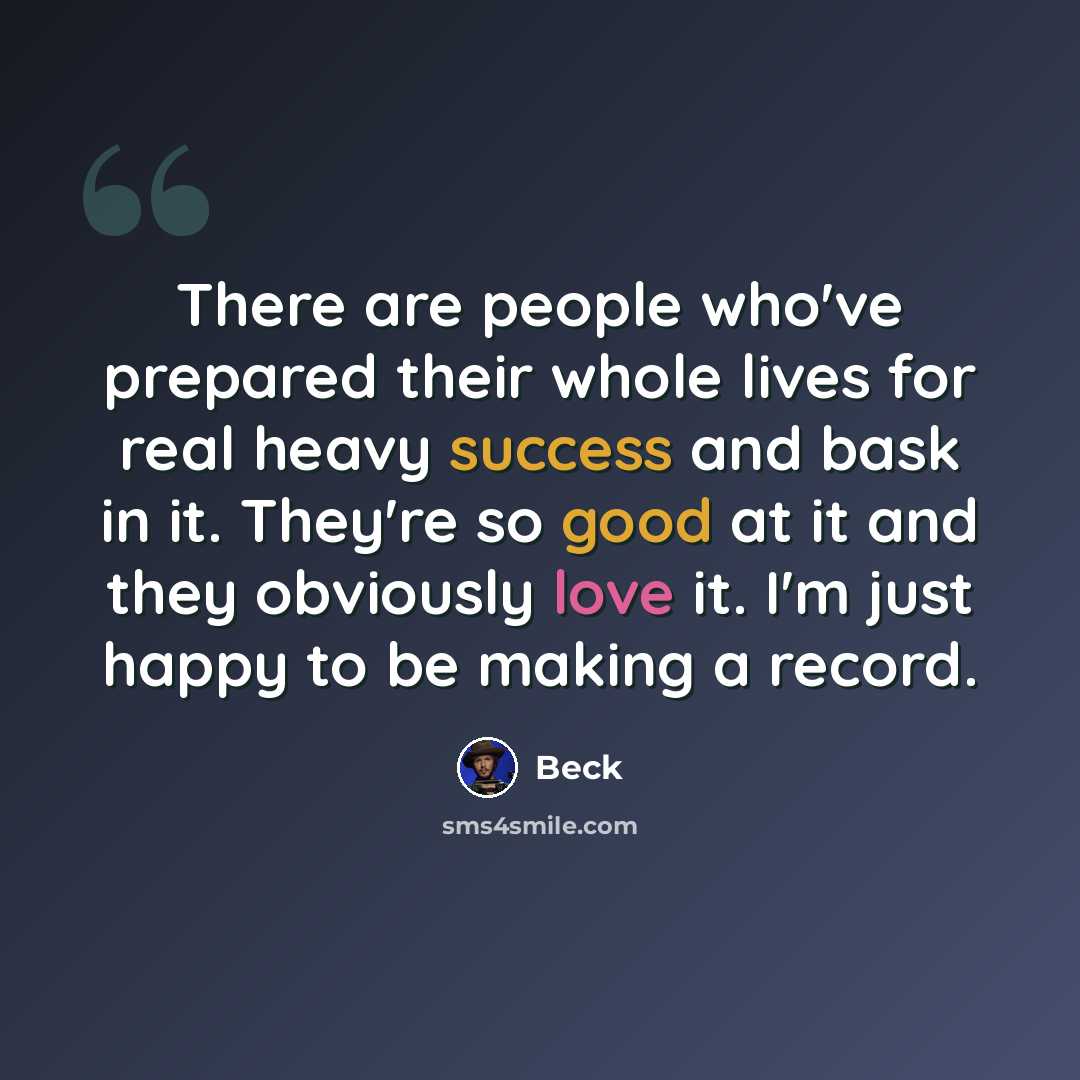 “There are people who've prepared their whole lives for real heavy success and bask in it. They're so good at it and they obviously love it. I'm just happy to be making a record.” quote by Beck