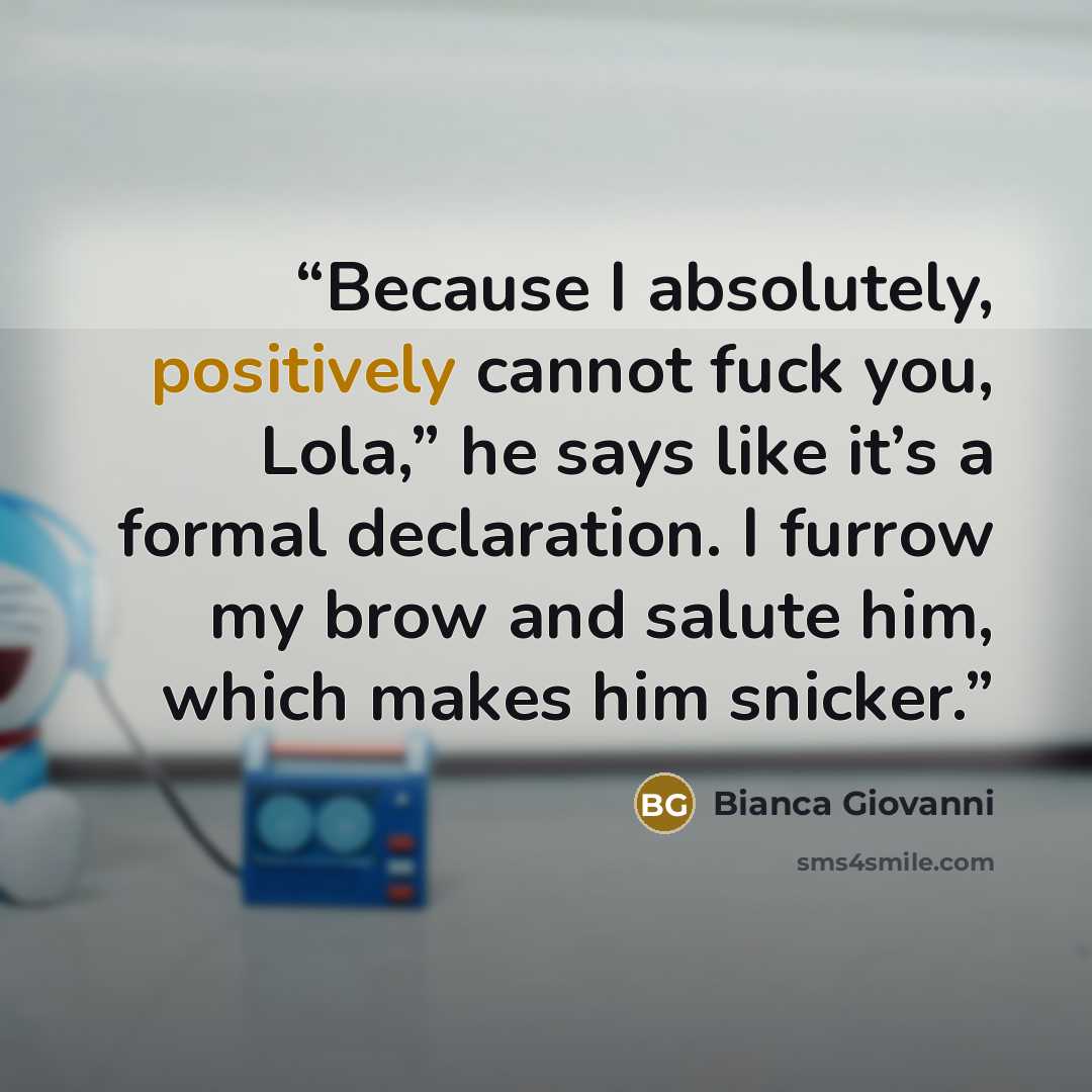 “Because I absolutely, positively cannot fuck you, Lola,” he says like it’s a formal declaration. I furrow my brow and salute him, which makes him snicker.” quote by Bianca Giovanni