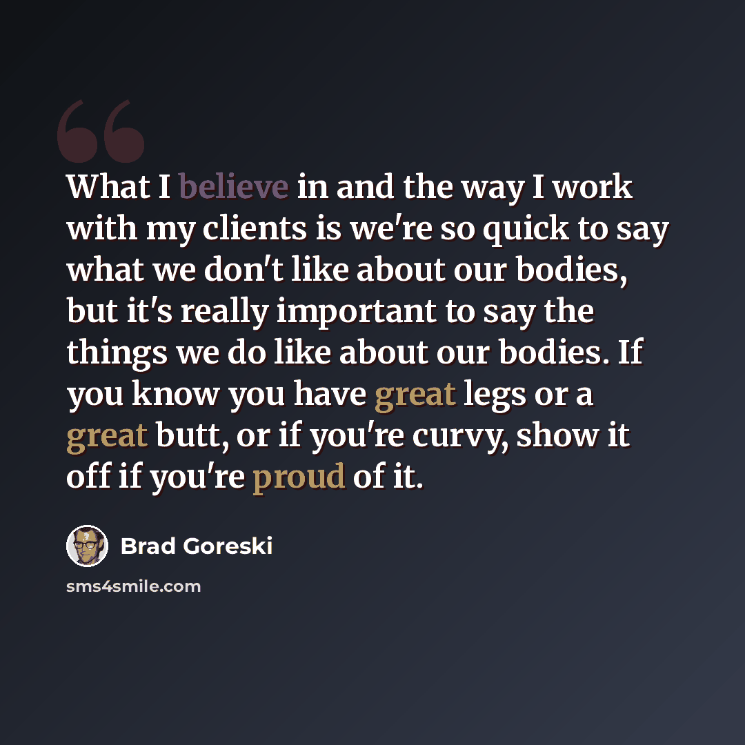 “What I believe in and the way I work with my clients is we're so quick to say what we don't like about our bodies, but it's really important to say the things we do like about our bodies. If you know you have great legs or a great butt, or if you're curvy, show it off if you're proud of it.” quote by Brad Goreski