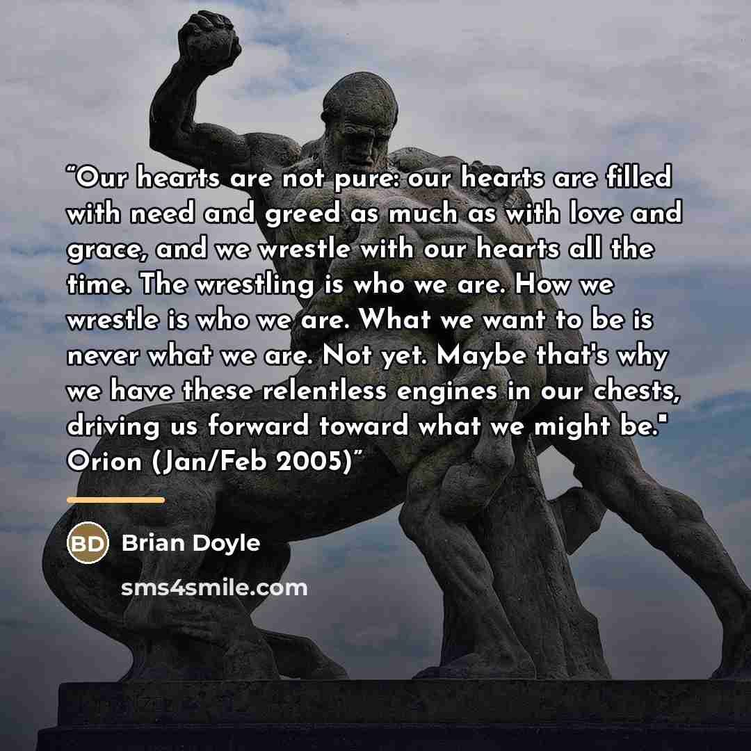 “Our hearts are not pure: our hearts are filled with need and greed as much as with love and grace, and we wrestle with our hearts all the time. The wrestling is who we are. How we wrestle is who we are. What we want to be is never what we are. Not yet. Maybe that's why we have these relentless…” quote by Brian Doyle