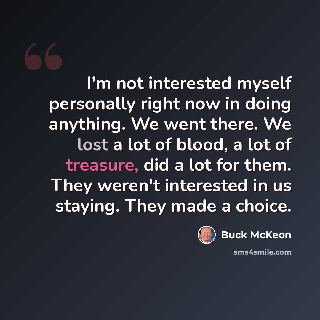 “I'm not interested myself personally right now in doing anything. We went there. We lost a lot of blood, a lot of treasure, did a lot for them. They weren't interested in us staying. They made a choice.” quote by Buck McKeon