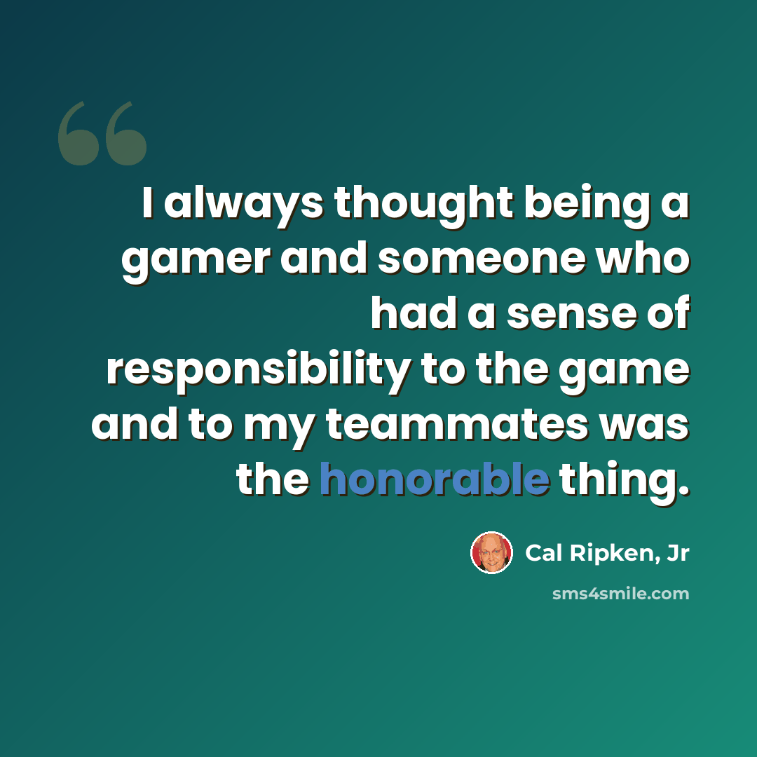 “I always thought being a gamer and someone who had a sense of responsibility to the game and to my teammates was the honorable thing.” quote by Cal Ripken, Jr
