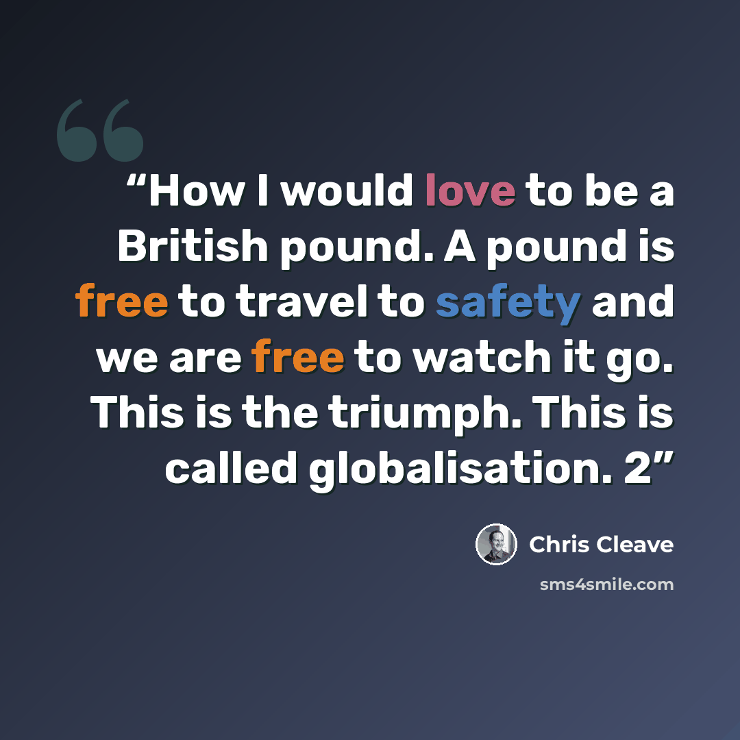 “How I would love to be a British pound. A pound is free to travel to safety and we are free to watch it go. This is the triumph. This is called globalisation. 2” quote by Chris Cleave