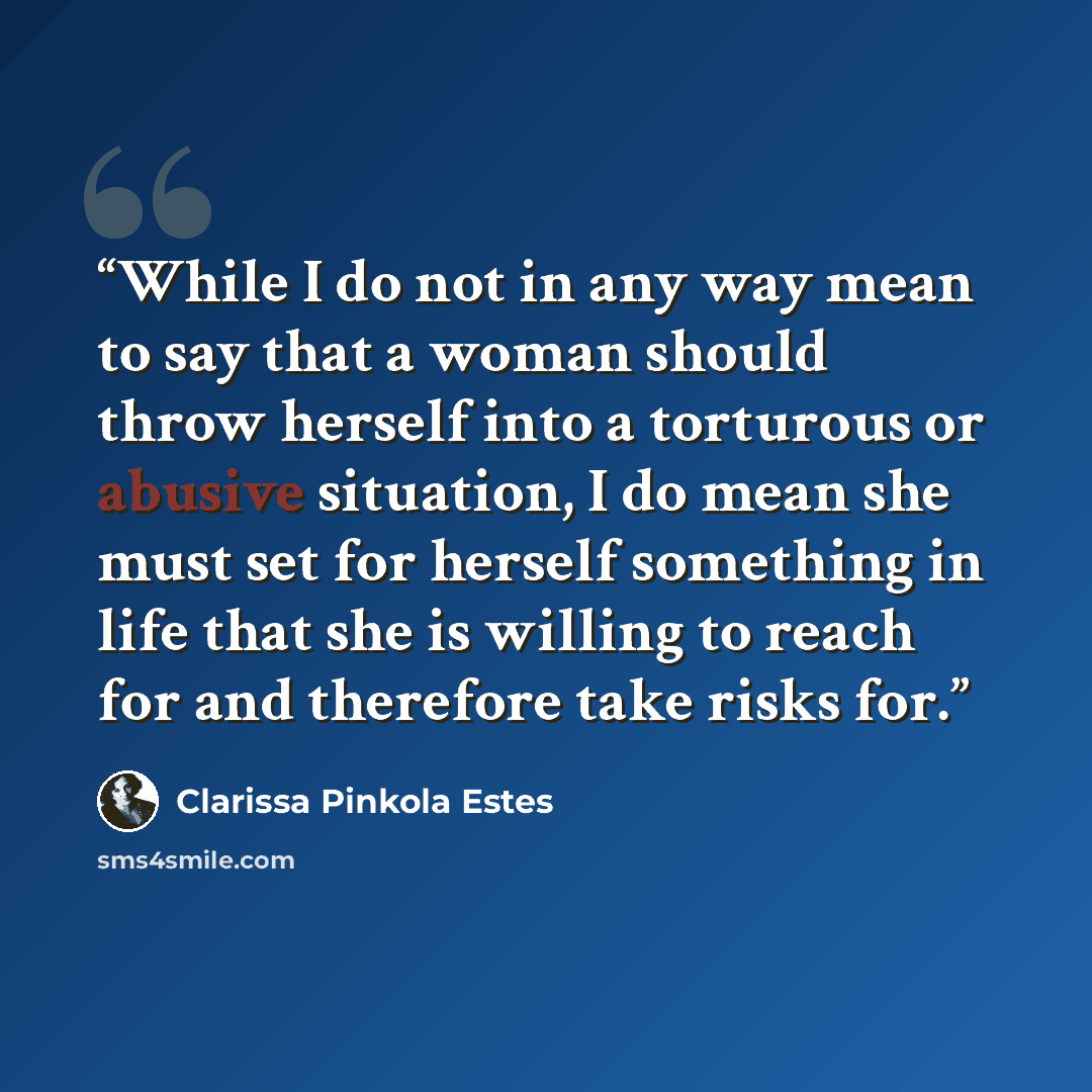 “While I do not in any way mean to say that a woman should throw herself into a torturous or abusive situation, I do mean she must set for herself something in life that she is willing to reach for and therefore take risks for.” quote by Clarissa Pinkola Estés