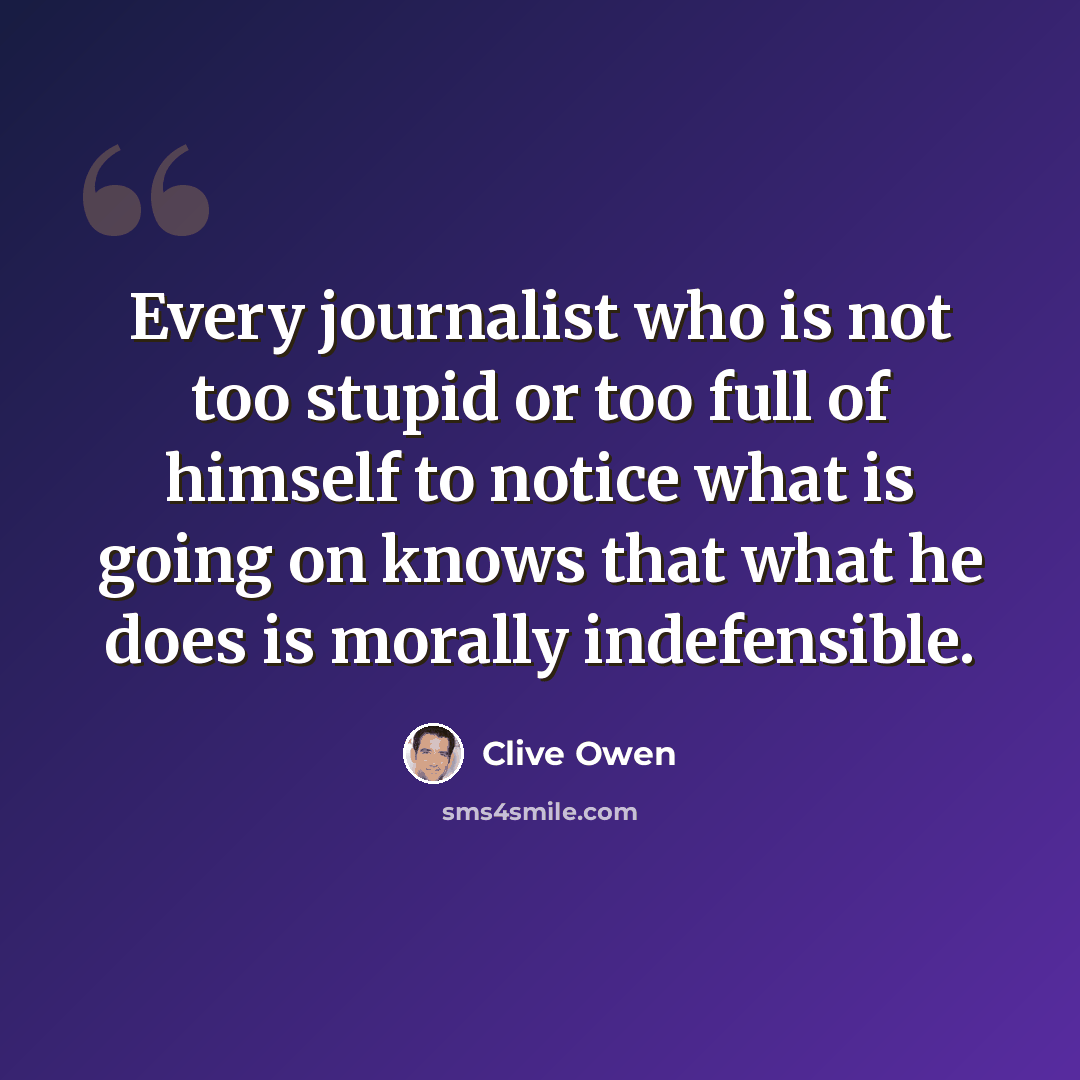 “Every journalist who is not too stupid or too full of himself to notice what is going on knows that what he does is morally indefensible.” quote by Clive Owen