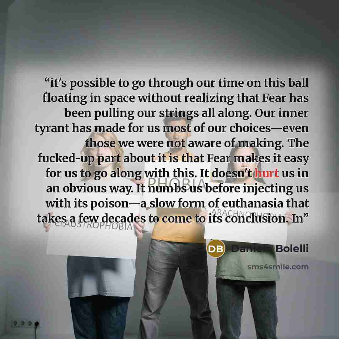 “it's possible to go through our time on this ball floating in space without realizing that Fear has been pulling our strings all along. Our inner tyrant has made for us most of our choices—even those we were not aware of making. The fucked-up part about it is that Fear makes it easy for us to go…” quote by Daniele Bolelli