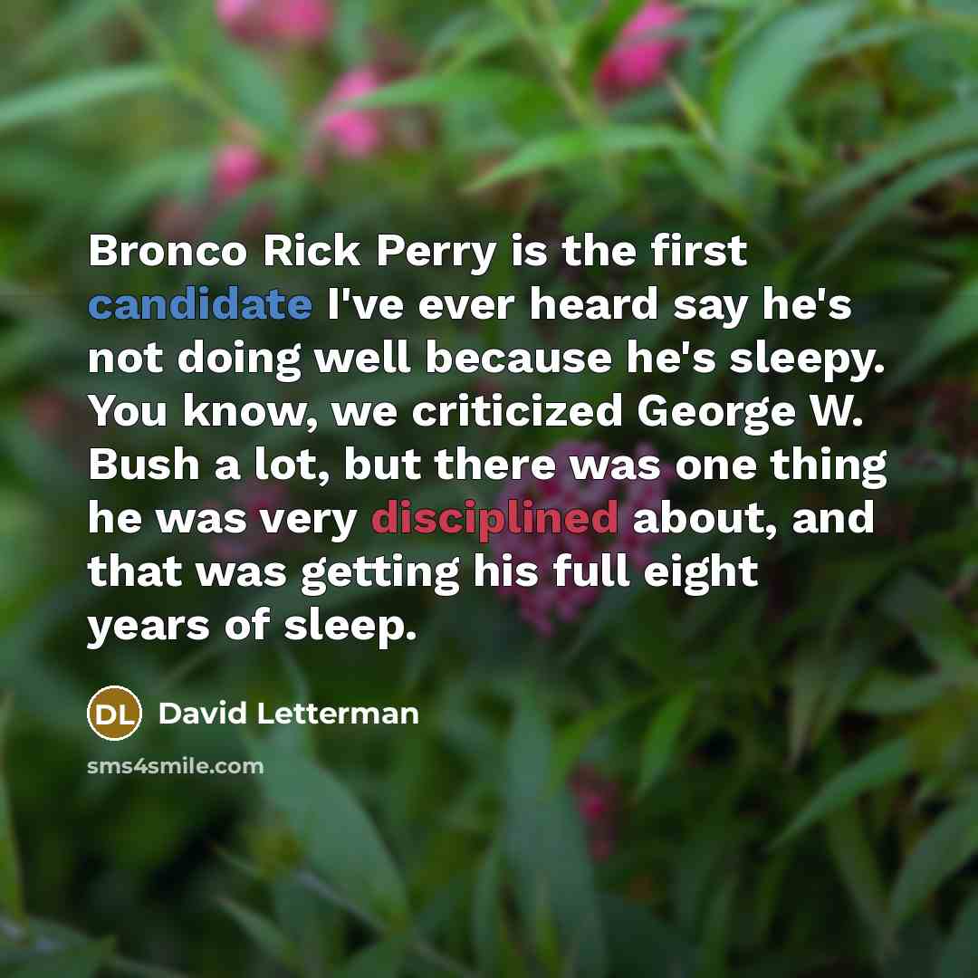 “Bronco Rick Perry is the first candidate I've ever heard say he's not doing well because he's sleepy. You know, we criticized George W. Bush a lot, but there was one thing he was very disciplined about, and that was getting his full eight years of sleep.” quote by David Letterman