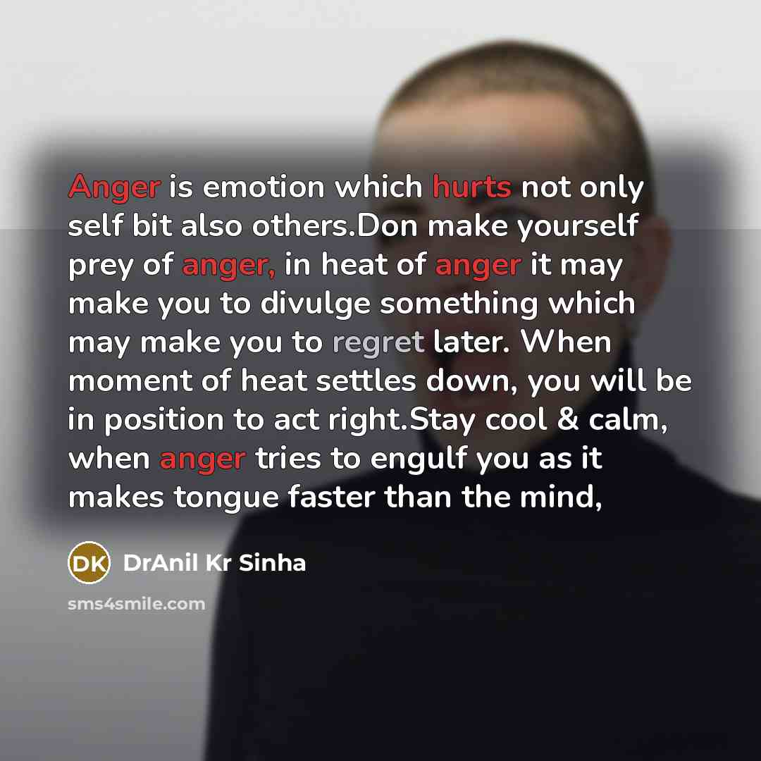 “Anger is emotion which hurts not only self bit also others.Don make yourself prey of anger, in heat of anger it may make you to divulge something which may make you to regret later. When moment of heat settles down, you will be in position to act right.Stay cool & calm, when anger tries to engulf…” quote by DrAnil Kr Sinha