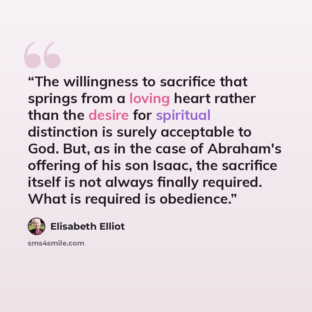“The willingness to sacrifice that springs from a loving heart rather than the desire for spiritual distinction is surely acceptable to God. But, as in the case of Abraham's offering of his son Isaac, the sacrifice itself is not always finally required. What is required is obedience.” quote by Elisabeth Elliot
