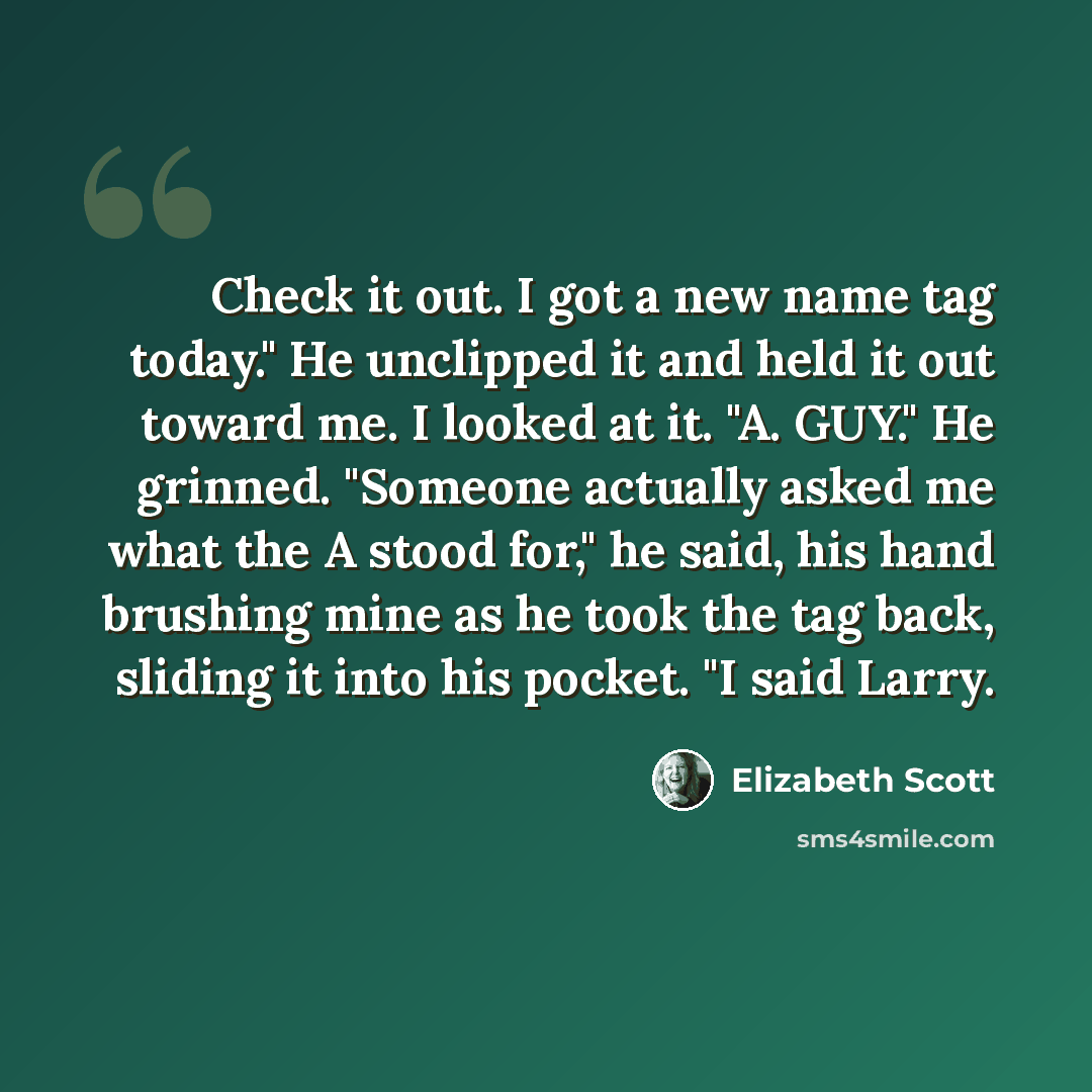 “Check it out. I got a new name tag today." He unclipped it and held it out toward me. I looked at it. "A. GUY." He grinned. "Someone actually asked me what the A stood for," he said, his hand brushing mine as he took the tag back, sliding it into his pocket. "I said Larry.” quote by Elizabeth Scott