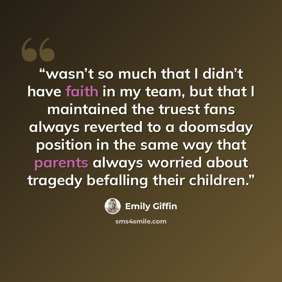 “wasn’t so much that I didn’t have faith in my team, but that I maintained the truest fans always reverted to a doomsday position in the same way that parents always worried about tragedy befalling their children.” quote by Emily Giffin