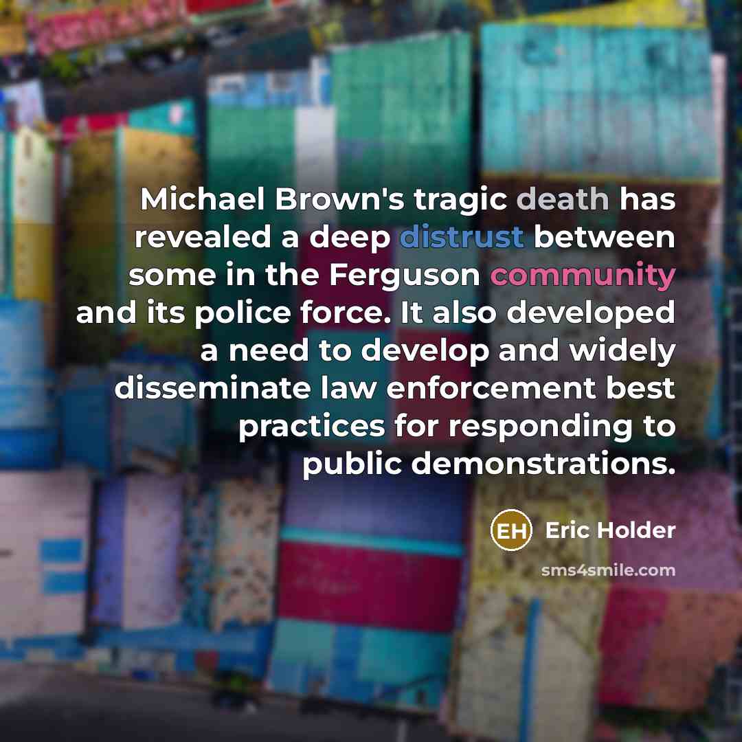 “Michael Brown's tragic death has revealed a deep distrust between some in the Ferguson community and its police force. It also developed a need to develop and widely disseminate law enforcement best practices for responding to public demonstrations.” quote by Eric Holder