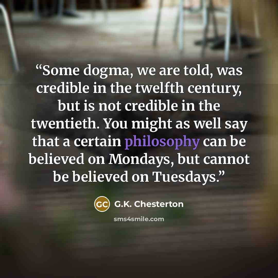 “Some dogma, we are told, was credible in the twelfth century, but is not credible in the twentieth. You might as well say that a certain philosophy can be believed on Mondays, but cannot be believed on Tuesdays.” quote by G.K. Chesterton