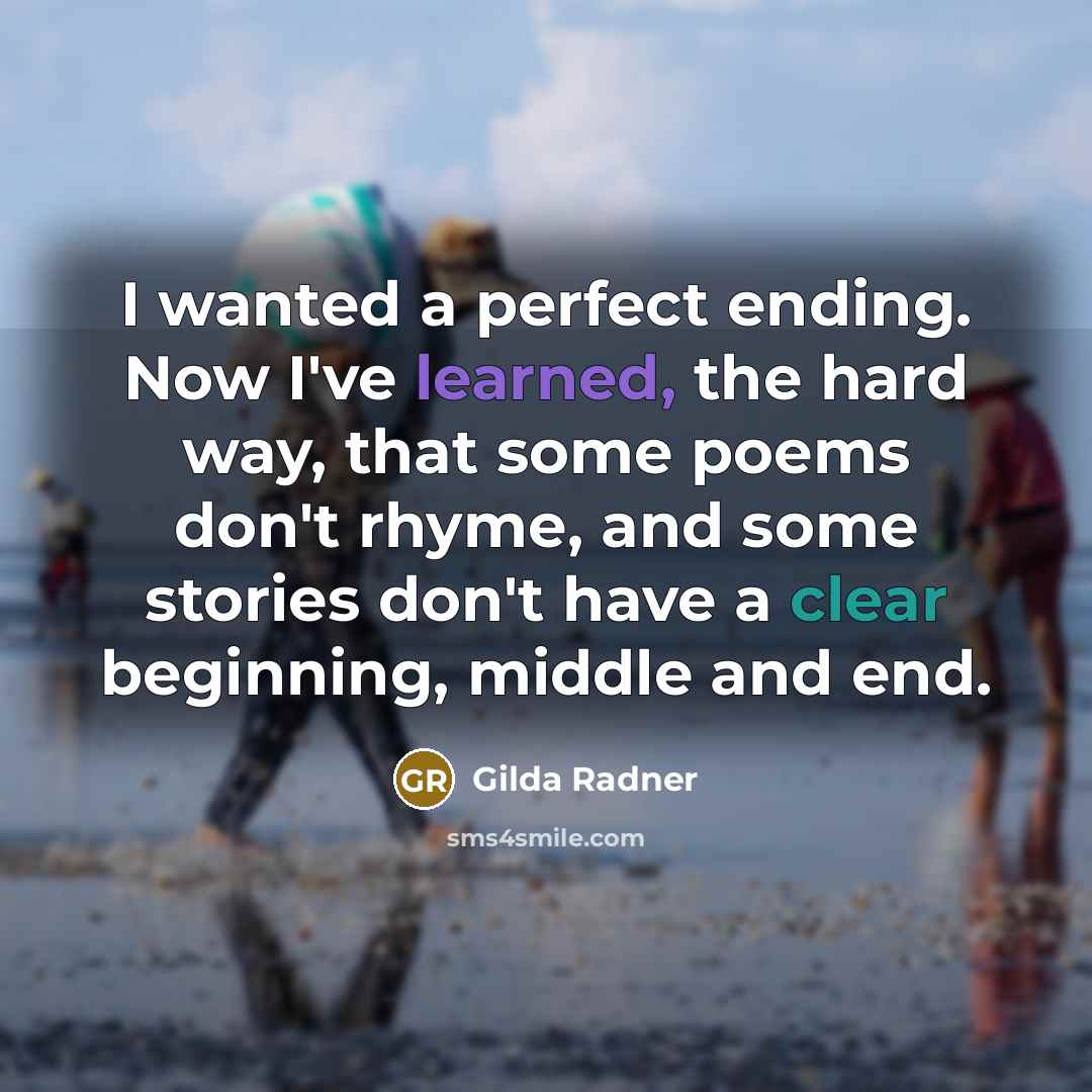 “I wanted a perfect ending. Now I've learned, the hard way, that some poems don't rhyme, and some stories don't have a clear beginning, middle and end.” quote by Gilda Radner