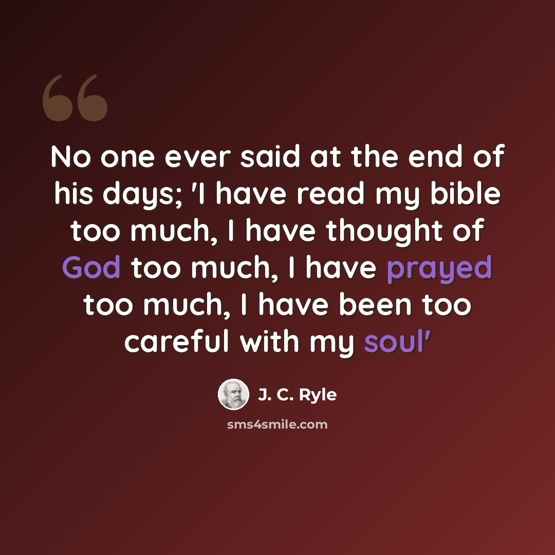 “No one ever said at the end of his days; 'I have read my bible too much, I have thought of God too much, I have prayed too much, I have been too careful with my soul'” quote by J. C. Ryle