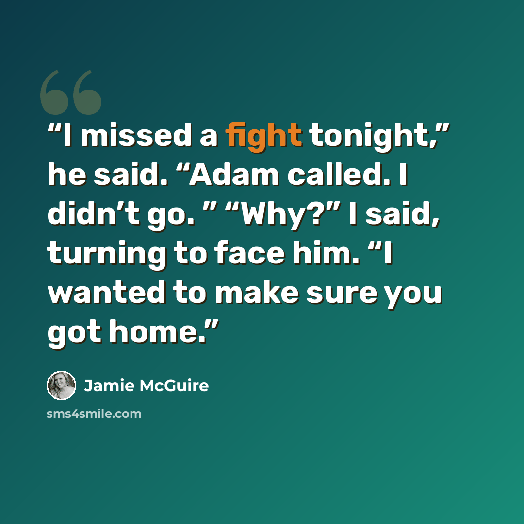 “I missed a fight tonight,” he said. “Adam called. I didn’t go. ” “Why?” I said, turning to face him. “I wanted to make sure you got home.” quote by Jamie McGuire